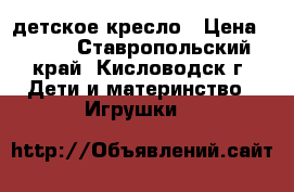 детское кресло › Цена ­ 500 - Ставропольский край, Кисловодск г. Дети и материнство » Игрушки   